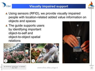 Visually impaired support

       Using sensors (RFID), we provide visually impaired
       people with location-related added value information on
       objects and spaces
       The guide supports users
       by identifying important
       object-to-self and
       object-to-object spatial
       relations




Re-Thinking Technology in Museums
             May 2011                    www.elios.dibe.unige.it   7
 