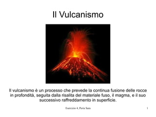 Il Vulcanismo




Il vulcanismo è un processo che prevede la continua fusione delle rocce
 in profondità, seguita dalla risalita del materiale fuso, il magma, e il suo
                 successivo raffreddamento in superficie.
                               Esercizio 4, Peria Sara                      1
 