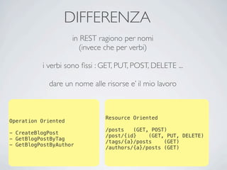 DIFFERENZA
                     in REST ragiono per nomi
                       (invece che per verbi)

          i verbi sono ﬁssi : GET, PUT, POST, DELETE ...

            dare un nome alle risorse e’ il mio lavoro



                              Resource Oriented
Operation Oriented
                              /posts   (GET, POST)
- CreateBlogPost
                              /post/{id}    (GET, PUT, DELETE)
- GetBlogPostByTag
                              /tags/{a}/posts    (GET)
- GetBlogPostByAuthor
                              /authors/{a}/posts (GET)
 