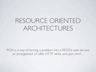 RESOURCE ORIENTED
        ARCHITECTURES


ROA is a way of turning a problem into a RESTful web service:
   an arrangement of URIs, HTTP verbs, xml, json, html ...
 