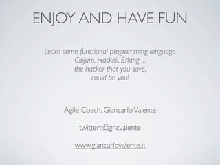 ENJOY AND HAVE FUN
 Learn some functional programming language
          Clojure, Haskell, Erlang ...
          the hacker that you save,
                could be you!



       Agile Coach, Giancarlo Valente

            twitter: @gncvalente

          www.giancarlovalente.it
 