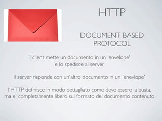 HTTP
                                DOCUMENT BASED
                                  PROTOCOL
          il client mette un documento in un 'envelope'
                       e lo spedisce al server

   il server risponde con un'altro documento in un 'enevlope'

 l'HTTP deﬁnisce in modo dettagliato come deve essere la busta,
ma e' completamente libero sul formato del documento contenuto
 