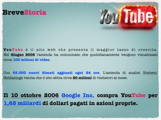BreveStoria




Yo u T u b e è i l s i t o w e b c h e p r e s e n t a i l m a g g i o r t a s s o d i c r e s c i t a .
Nel  Giugno  2006  l'azienda ha comunicato che quotidianamente vengono visualizzati
circa 100 milioni di video.

Con 65.000 nuovi ﬁlmati aggiunti ogni 24  ore. L'azienda di analisi  Nielsen/
NetRatings valuta che il sito abbia circa 20 milioni di visitatori al mese.




Il  10 ottobre  2006 Google Inc. compra YouTube per
1,65 miliardi di dollari pagati in azioni proprie.
 