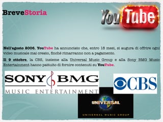 BreveStoria



Nell'agosto 2006, YouTube ha annunciato che, entro 18 mesi, si augura di offrire ogni
video musicale mai creato, ﬁnché rimarranno non a pagamento. 
Il  9 ottobre, la CBS, insieme alla  Universal Music Group  e alla  Sony BMG Music
Entertainment hanno pattuito di fornire contenuti su YouTube.
 