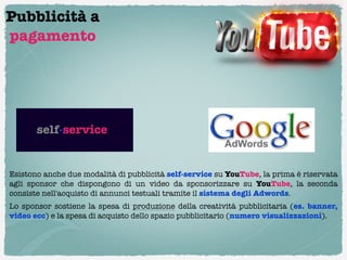 Pubblicità a
pagamento




       self-service


Esistono anche due modalità di pubblicità self-service su YouTube, la prima è riservata
agli sponsor che dispongono di un video da sponsorizzare su YouTube, la seconda
consiste nell'acquisto di annunci testuali tramite il sistema degli Adwords.
Lo sponsor sostiene la spesa di  produzione  della creatività pubblicitaria (es. banner,
video ecc) e la spesa di acquisto dello spazio pubblicitario (numero visualizzazioni).
 