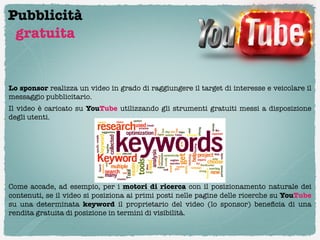 Pubblicità
 gratuita


Lo sponsor realizza un video in grado di raggiungere il target di interesse e veicolare il
messaggio pubblicitario.
Il video è caricato su YouTube utilizzando gli strumenti gratuiti messi a disposizione
degli utenti.





Come accade, ad esempio, per i  motori di ricerca  con il posizionamento naturale dei
contenuti, se il video si posiziona ai primi posti nelle pagine delle ricerche su YouTube
su una determinata keyword il proprietario del video (lo sponsor) beneﬁcia di una
rendita gratuita di posizione in termini di visibilità.
 