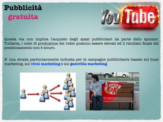 Pubblicità
 gratuita

Questa via non implica l'acquisto degli spazi pubblicitari da parte dello sponsor.
Tuttavia, i costi di produzione dei video possono essere elevati ed il risultato ﬁnale del
posizionamento non è sicuro.

E' una strada particolarmente indicata per le campagne pubblicitarie basate sul buzz
marketing, sul viral marketing e sul guerrilla marketing.
 