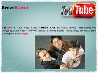 BreveStoria



YouTube è stato fondato nel  febbraio 2005  da Chad Hurley  (amministratore
delegato),  Steve Chen  (direttore tecnico) e  Jawed Karim  (consigliere), che erano stati
tutti dipendenti di PayPal.
 
