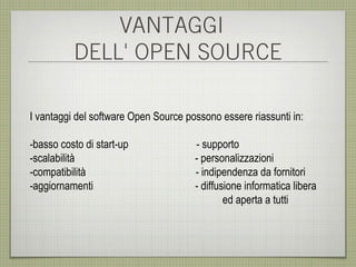 VANTAGGI
          DELL' OPEN SOURCE

I vantaggi del software Open Source possono essere riassunti in:

-basso costo di start-up              - supporto
-scalabilità                          - personalizzazioni
-compatibilità                        - indipendenza da fornitori
-aggiornamenti                        - diffusione informatica libera
                                              ed aperta a tutti
 