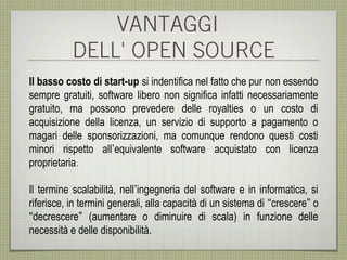VANTAGGI
           DELL' OPEN SOURCE
Il basso costo di start-up si indentifica nel fatto che pur non essendo
sempre gratuiti, software libero non significa infatti necessariamente
gratuito, ma possono prevedere delle royalties o un costo di
acquisizione della licenza, un servizio di supporto a pagamento o
magari delle sponsorizzazioni, ma comunque rendono questi costi
minori rispetto all’equivalente software acquistato con licenza
proprietaria.

Il termine scalabilità, nell’ingegneria del software e in informatica, si
riferisce, in termini generali, alla capacità di un sistema di “crescere” o
“decrescere” (aumentare o diminuire di scala) in funzione delle
necessità e delle disponibilità.
 