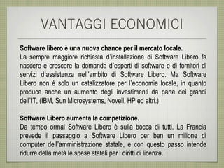 VANTAGGI ECONOMICI
Software libero è una nuova chance per il mercato locale.
La sempre maggiore richiesta d’installazione di Software Libero fa
nascere e crescere la domanda d’esperti di software e di fornitori di
servizi d’assistenza nell’ambito di Software Libero. Ma Software
Libero non è solo un catalizzatore per l’economia locale, in quanto
produce anche un aumento degli investimenti da parte dei grandi
dell’IT, (IBM, Sun Microsystems, Novell, HP ed altri.)

Software Libero aumenta la competizione.
Da tempo ormai Software Libero è sulla bocca di tutti. La Francia
prevede il passaggio a Software Libero per ben un milione di
computer dell’amministrazione statale, e con questo passo intende
ridurre della metà le spese statali per i diritti di licenza.
 