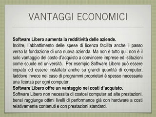 VANTAGGI ECONOMICI

Software Libero aumenta la redditività delle aziende.
Inoltre, l’abbattimento delle spese di licenza facilita anche il passo
verso la fondazione di una nuova azienda. Ma non è tutto qui: non è il
solo vantaggio del costo d’acquisto a convincere imprese ed istituzioni
come scuole ed università. Per esempio Software Libero può essere
copiato ed essere installato anche su grandi quantità di computer,
laddove invece nel caso di programmi proprietari è spesso necessaria
una licenza per ogni computer.
Software Libero offre un vantaggio nei costi d’acquisto.
Software Libero non necessita di costosi computer ad alte prestazioni,
bensì raggiunge ottimi livelli di performance già con hardware a costi
relativamente contenuti e con prestazioni standard.
 
