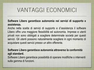 VANTAGGI ECONOMICI
Software Libero garantisce autonomia nei servizi di supporto e
assistenza.
Anche nella scelta di servizi di supporto e d’assistenza il software
Libero offre una maggiore flessibilità ed autonomia. Imprese e utenti
privati non sono obbligati a scegliere determinate società per questi
servizi. Gli utenti possono naturalmente scegliere in ogni momento di
acquistare questi servizi presso un altro offerente.

Software Libero garantisce autonomia attraverso la conformità
agli standard.
Software Libero garantisce possibilità di operare modifiche o interventi
sulla gamma di funzioni.
 