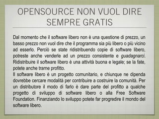 OPENSOURCE NON VUOL DIRE
       SEMPRE GRATIS
Dal momento che il software libero non è una questione di prezzo, un
basso prezzo non vuol dire che il programma sia più libero o più vicino
ad esserlo. Perciò se state ridistribuendo copie di software libero,
potreste anche venderle ad un prezzo consistente e guadagnarci.
Ridistribuire il software libero è una attività buona e legale; se la fate,
potete anche trarne profitto.
Il software libero è un progetto comunitario, e chiunque ne dipenda
dovrebbe cercare modalità per contribuire a costruire la comunità. Per
un distributore il modo di farlo è dare parte del profitto a qualche
progetto di sviluppo di software libero o alla Free Software
Foundation. Finanziando lo sviluppo potete far progredire il mondo del
software libero.
 