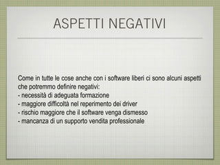 ASPETTI NEGATIVI


Come in tutte le cose anche con i software liberi ci sono alcuni aspetti
che potremmo definire negativi:
- necessità di adeguata formazione
- maggiore difficoltà nel reperimento dei driver
- rischio maggiore che il software venga dismesso
- mancanza di un supporto vendita professionale
 