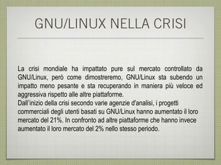 GNU/LINUX NELLA CRISI


La crisi mondiale ha impattato pure sul mercato controllato da
GNU/Linux, però come dimostreremo, GNU/Linux sta subendo un
impatto meno pesante e sta recuperando in maniera più veloce ed
aggressiva rispetto alle altre piattaforme.
Dall’inizio della crisi secondo varie agenzie d'analisi, i progetti
commerciali degli utenti basati su GNU/Linux hanno aumentato il loro
mercato del 21%. In confronto ad altre piattaforme che hanno invece
aumentato il loro mercato del 2% nello stesso periodo.
 