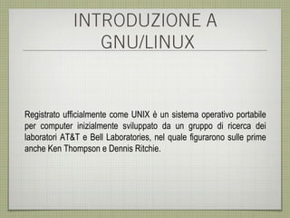 INTRODUZIONE A
                GNU/LINUX


Registrato ufficialmente come UNIX è un sistema operativo portabile
per computer inizialmente sviluppato da un gruppo di ricerca dei
laboratori AT&T e Bell Laboratories, nel quale figurarono sulle prime
anche Ken Thompson e Dennis Ritchie.
 