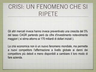 CRISI: UN FENOMENO CHE SI
           RIPETE

Gli altri mercati invece hanno invece preventivato una crescita del 5%
del tasso CAGR partendo però da cifre d'investimento notevolmente
maggiori ( si stima attorno ai 170 miliardi di dollari iniziali ).

La crisi economica non è un nuovo fenomeno mondiale, ma permette
a nuovi competitors l'affermazione a livello globale ai danni dei
competitors più deboli e meno disponibili a cambiare il loro modo di
fare azienda.
 