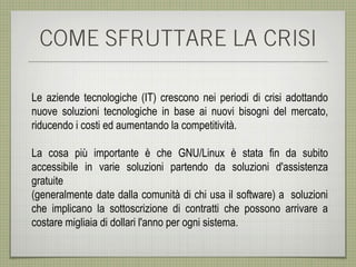 COME SFRUTTARE LA CRISI

Le aziende tecnologiche (IT) crescono nei periodi di crisi adottando
nuove soluzioni tecnologiche in base ai nuovi bisogni del mercato,
riducendo i costi ed aumentando la competitività.

La cosa più importante è che GNU/Linux è stata fin da subito
accessibile in varie soluzioni partendo da soluzioni d'assistenza
gratuite
(generalmente date dalla comunità di chi usa il software) a soluzioni
che implicano la sottoscrizione di contratti che possono arrivare a
costare migliaia di dollari l'anno per ogni sistema.
 