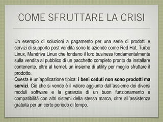 COME SFRUTTARE LA CRISI

Un esempio di soluzioni a pagamento per una serie di prodotti e
servizi di supporto post vendita sono le aziende come Red Hat, Turbo
Linux, Mandriva Linux che fondano il loro business fondamentalmente
sulla vendita al pubblico di un pacchetto completo pronto da installare
contenente, oltre al kernel, un insieme di utility per meglio sfruttare il
prodotto.
Questa è un’applicazione tipica: i beni ceduti non sono prodotti ma
servizi. Ciò che si vende è il valore aggiunto dall’assieme dei diversi
moduli software e la garanzia di un buon funzionamento e
compatibilità con altri sistemi della stessa marca, oltre all’assistenza
gratuita per un certo periodo di tempo.
 