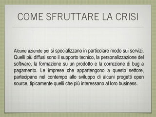 COME SFRUTTARE LA CRISI


Alcune aziende poi si specializzano in particolare modo sui servizi.
Quelli più diffusi sono il supporto tecnico, la personalizzazione del
software, la formazione su un prodotto e la correzione di bug a
pagamento. Le imprese che appartengono a questo settore,
partecipano nel contempo allo sviluppo di alcuni progetti open
source, tipicamente quelli che più interessano al loro business.
 