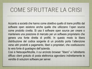 COME SFRUTTARE LA CRISI

Accanto a società che hanno come obiettivo quello di trarre profitto dal
software open esistono anche quelle che utilizzano l’open source
come prodotto civetta. Si usa il software open source per creare o
mantenere una posizione di mercato per un software proprietario che
genera una fonte diretta di profitti. In questo modo la libera
distribuzione del codice sorgente di un prodotto porta l’attenzione
verso altri prodotti a pagamento, liberi o proprietari, che costituiscono
la vera fonte di guadagno dell’azienda.
Così è Netscape/Mozilla, il cui arcinoto browser “libero” e l’altrettanto
diffuso client gratuito di posta elettronica agevolano indirettamente le
vendite di soluzioni software per server.
 