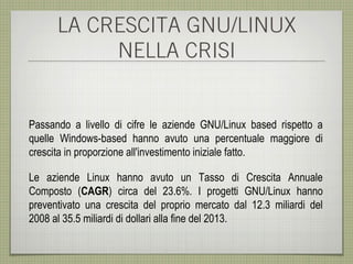 LA CRESCITA GNU/LINUX
           NELLA CRISI


Passando a livello di cifre le aziende GNU/Linux based rispetto a
quelle Windows-based hanno avuto una percentuale maggiore di
crescita in proporzione all'investimento iniziale fatto.

Le aziende Linux hanno avuto un Tasso di Crescita Annuale
Composto (CAGR) circa del 23.6%. I progetti GNU/Linux hanno
preventivato una crescita del proprio mercato dal 12.3 miliardi del
2008 al 35.5 miliardi di dollari alla fine del 2013.
 