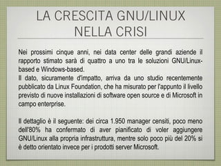 LA CRESCITA GNU/LINUX
           NELLA CRISI
Nei prossimi cinque anni, nei data center delle grandi aziende il
rapporto stimato sarà di quattro a uno tra le soluzioni GNU/Linux-
based e Windows-based.
Il dato, sicuramente d'impatto, arriva da uno studio recentemente
pubblicato da Linux Foundation, che ha misurato per l'appunto il livello
previsto di nuove installazioni di software open source e di Microsoft in
campo enterprise.

Il dettaglio è il seguente: dei circa 1.950 manager censiti, poco meno
dell'80% ha confermato di aver pianificato di voler aggiungere
GNU/Linux alla propria infrastruttura, mentre solo poco più del 20% si
è detto orientato invece per i prodotti server Microsoft.
 