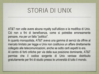 STORIA DI UNIX

AT&T non volle avere alcuna royalty sull'utilizzo e la modifica di Unix.
Ciò non a fini di beneficenza, come si potrebbe erroneamente
pensare, ma per un fatto "politico".
In quanto monopolista, AT&T aveva una gamma di servizi da offrire al
mercato limitato per legge e Unix non costituiva un affare direttamente
collegato alle telecomunicazioni, anche se sotto certi aspetti lo era.
Al centro di forti critiche per via della sua posizione dominante, AT&T
permise che il codice sorgente di Unix venisse distribuito
gratuitamente per fini di studio presso le università di tutto il mondo.
 
