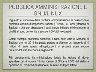 PUBBLICA AMMINISTRAZIONE E
        GNU/LINUX
Riguardo al risparmio della pubblica amministrazione si possono fare
numerosi esempi di importanti Nazioni ( Russia ) e Paesi (Monaco di
Baviera ) che per abbassare i costi senza inficiare minimamente la
qualità si sono convertite a soluzioni GNU/Linux-based.

Come esempio possiamo nominare il caso della città di Monaco di
Baviera che nel 2011 ha potuto portare a bilancio un risparmio di 4
milioni di euro grazie all'applicazioni di prodotti open source
preferendoli alle soluzioni a pagamento.

Più precisamente l'amministrazione locale ha evitato di dover
spendere per rinnovare 15mila licenze di Office e 7.500 del sistema
operativo di Redmond passando a Ubuntu e ad Open Office.
 