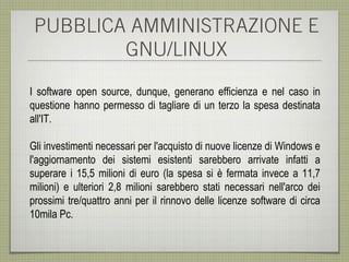 PUBBLICA AMMINISTRAZIONE E
         GNU/LINUX

I software open source, dunque, generano efficienza e nel caso in
questione hanno permesso di tagliare di un terzo la spesa destinata
all'IT.

Gli investimenti necessari per l'acquisto di nuove licenze di Windows e
l'aggiornamento dei sistemi esistenti sarebbero arrivate infatti a
superare i 15,5 milioni di euro (la spesa si è fermata invece a 11,7
milioni) e ulteriori 2,8 milioni sarebbero stati necessari nell'arco dei
prossimi tre/quattro anni per il rinnovo delle licenze software di circa
10mila Pc.
 