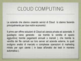 CLOUD COMPUTING

Le aziende che stanno creando servizi di Cloud lo stanno facendo
principalmente per due motivi economici:

Il primo per offrire soluzioni di Cloud ad utenza privata ed aziendale. Il
guadagno viene generato             sia tramite la vendita di spazio
aggiuntivo( tramite pagamenti annuali o mensili ), che tramite la
vendita dei file caricati sui loro server ad aziende esterne, le quali
svolgono analisi di mercato e complesse operazioni di marketing
mirato per ogni utente ( in base all'analisi dei testi in maniera
automatica ).
 