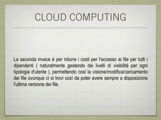 CLOUD COMPUTING



La seconda invece è per ridurre i costi per l'accesso ai file per tutti i
dipendenti ( naturalmente gestendo dei livelli di visibilità per ogni
tipologia d'utente ), permettendo così la visione/modifica/caricamento
dei file ovunque ci si trovi così da poter avere sempre a disposizione
l'ultima versione dei file.
 