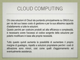 CLOUD COMPUTING

Chi crea soluzioni di Cloud sta puntando principalmente su GNU/Linux
per via del suo basso costo di gestione e per la sua altissima capacità
d'adattamento a tutte le soluzioni.
Questo perché per costruire prodotti ad alta efficienza e complessità,
è necessario avere l'accesso al codice sorgente della soluzione per
poterlo modificare in base alla proprie necessità.

Tutto questo quindi aumenta la possibilità di aumentare il proprio
margine di guadagno, rispetto a soluzioni proprietarie perché i costi di
attivazione sono minori, così come quelli d'aggiornamento ed
eventualmente assistenza.
 
