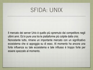 SFIDA: UNIX


Il mercato dei server Unix è quello più spremuto dai competitors negli
ultimi anni. Ed è pure una tra le piattaforme più colpite dalla crisi.
Nonostante tutto, rimane un importante mercato con un significativo
ecosistema che si appoggia su di esso. Al momento ha ancora una
forte influenza su tale ecosistema e tale influsso è troppo forte per
essere spezzato al momento.
 