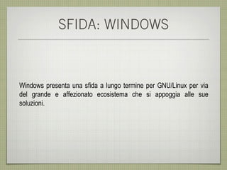 SFIDA: WINDOWS



Windows presenta una sfida a lungo termine per GNU/Linux per via
del grande e affezionato ecosistema che si appoggia alle sue
soluzioni.
 