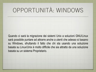 OPPORTUNITÀ: WINDOWS



Quando ci sarà la migrazione dei sistemi Unix a soluzioni GNU/Linux
sarà possibile puntare ad attrarre anche a utenti che adesso si basano
su Windows, sfruttando il fatto che chi sta usando una soluzione
basata su Linux/Unix è molto difficile che sia attratto da una soluzione
basata su un sistema Proprietario.
 