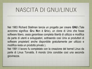 NASCITA DI GNU/LINUX

Nel 1983 Richard Stallman lancia un progetto per creare GNU (Tale
acronimo significa: Gnu Non è Unix), un clone di Unix che fosse
software libero, ossia garantisse completa libertà di utilizzo e modifica
da parte di utenti e sviluppatori, sottraendo così Unix ai produttori di
software propietari( anche disponibile gratuitamente per utilizzo e
modifica resta un prodotto privato ).
Nel 1991 il lavoro fu completato con la creazione del kernel Linux da
parte di Linus Torvalds. Il mondo Unix conobbe così una seconda
giovinezza.
 