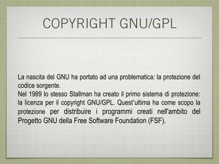COPYRIGHT GNU/GPL


La nascita del GNU ha portato ad una problematica: la protezione del
codice sorgente.
Nel 1989 lo stesso Stallman ha creato il primo sistema di protezione:
la licenza per il copyright GNU/GPL. Quest’ultima ha come scopo la
protezione per distribuire i programmi creati nell'ambito del
Progetto GNU della Free Software Foundation (FSF).
 