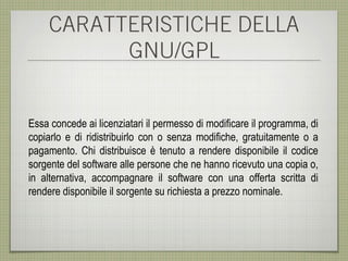 CARATTERISTICHE DELLA
           GNU/GPL


Essa concede ai licenziatari il permesso di modificare il programma, di
copiarlo e di ridistribuirlo con o senza modifiche, gratuitamente o a
pagamento. Chi distribuisce è tenuto a rendere disponibile il codice
sorgente del software alle persone che ne hanno ricevuto una copia o,
in alternativa, accompagnare il software con una offerta scritta di
rendere disponibile il sorgente su richiesta a prezzo nominale.
 