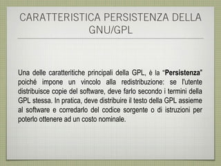 CARATTERISTICA PERSISTENZA DELLA
            GNU/GPL


Una delle caratteritiche principali della GPL, è la “Persistenza"
poiché impone un vincolo alla redistribuzione: se l'utente
distribuisce copie del software, deve farlo secondo i termini della
GPL stessa. In pratica, deve distribuire il testo della GPL assieme
al software e corredarlo del codice sorgente o di istruzioni per
poterlo ottenere ad un costo nominale.
 