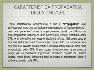 CARATTERISTICA PROPAGATIVA
           DELLA GNU/GPL

L’altra caratteristica fondamentale e che è “Propagativa" cioè
definisce nel testo una particolare interpretazione di "codice derivato",
tale che in generale l'unione di un programma coperto da GPL con un
altro programma coperto da altra licenza può essere distribuita sotto
GPL, o in alternativa non essere distribuita affatto. Nel primo caso si
dice che l'altra licenza è "compatibile con la GPL"; nel secondo caso
che non lo è. Questa caratteristica è indicata come copyleft forte nella
terminologia della FSF. Il suo scopo è evitare che la persistenza
venga via via indebolita apportando modifiche coperte da un'altra
licenza meno libera, inficiando così lo scopo di mantenere libero il
software coperto dalla GPL.
 