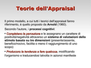 Teorie dell'Appraisal Il primo modello, a cui tutti i teorici dell'appraisal fanno riferimento, è quello proposto da  Arnold  (1960).  Secondo l'autore, i  processi cognitivi : Completano la percezione  e le assegnano un carattere di positività/negatività attraverso un  sistema di valutazioni dello stimolo basato su tre dimensioni  (presente/assente, benefico/nocivo, facilita o meno il raggiungimento di uno scopo) Producono la tendenza a fare qualcosa , modificando l'organismo e traducendosi talvolta in azionoi manifeste  