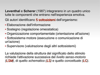 Leventhal  e  Scherer  (1987) integrarano in un quadro unico tutte le componenti che entrano nell'esperienza emotiva.  Gli autori identificano  5 sottosistemi  dell'organismo: Elaborazione dell'informazione Sostegno (regolazione omeostatica) Organizzazione comportamentale (orientazione all'azione) Sottosistema motore (esecuzione o comunicazione di  un'azione) Supervisore (valutrazione degli altri sottosistemi) La valutazione della struttura del significato dello stimolo richiede l'attivazione successiva del  livello senso-motorio  ( LSM ) , di quello  schematico ( LS )  e quello  concettuale ( LC ) . 