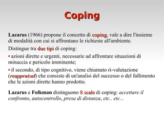Coping Lazarus  (1966) propone il concetto di  coping , vale a dire l'insieme di modalità con cui si affrontano le richieste all'ambiente.  Distingue tra  due tipi  di coping: azioni dirette e urgenti, necessarie ad affrontare situazioni di minaccia e pericolo imminente;  il secondo, di tipo cognitivo, viene chiamato ri-valutazione ( reappraisal ) che consiste di un'analisi del successo o del fallimento che le azioni dirette hanno prodotto. Lazarus  e  Folkman  distinguono  8 scale  di coping:  accettare il confronto ,  autocontrollo ,  presa di distanza ,  etc.. etc... 