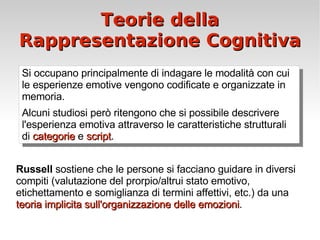 Teorie della Rappresentazione Cognitiva Russell  sostiene che le persone si facciano guidare in diversi compiti (valutazione del prorpio/altrui stato emotivo, etichettamento e somiglianza di termini affettivi, etc.) da una  teoria implicita sull'organizzazione delle emozioni . Si occupano principalmente di indagare le modalità con cui le esperienze emotive vengono codificate e organizzate in memoria.  Alcuni studiosi però ritengono che si possibile descrivere l'esperienza emotiva attraverso le caratteristiche strutturali di  categorie  e  script . 