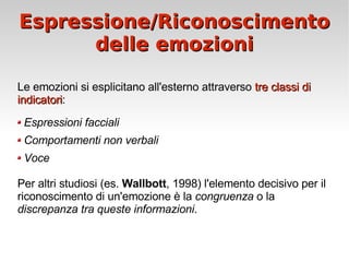 Espressione/Riconoscimento delle emozioni Le emozioni si esplicitano all'esterno attraverso  tre classi di indicatori : Espressioni facciali Comportamenti non verbali Voce Per altri studiosi (es.  Wallbott , 1998) l'elemento decisivo per il riconoscimento di un'emozione è la  congruenza  o la  discrepanza tra queste informazioni . 