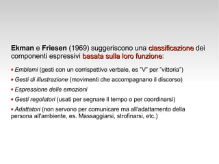 Ekman  e  Friesen  (1969) suggeriscono una  classificazione  dei componenti espressivi  basata sulla loro funzione : Emblemi  (gesti con un corrispettivo verbale, es ”V” per ”vittoria”) Gesti di illustrazione  (movimenti che accompagnano il discorso) Espressione delle emozioni Gesti regolatori  (usati per segnare il tempo o per coordinarsi) Adattatori  (non servono per comunicare ma all'adattamento della  persona all'ambiente, es. Massaggiarsi, strofinarsi, etc.) 