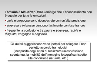 Tomkins  e  McCarter  (1964) emerge che il riconoscimento non è uguale per tutte le emozioni:  gioia  e  vergogna  sono riconosciute con un'alta precisione sorpresa  e  interesse  vengono facilmente confuse tra loro frequente   la  confusione  tra  paura  e  sorpresa ,  rabbia  e  disgusto ,  vergogna  e  angoscia Gli autori suggeriscono varie ipotesi per spiegare il non perfetto accordo tra i giudici  (incapacità degli attori di realizzare un'espressione spontanea, la mobilità dell'immagine fotografica rispetto alla condizione naturale, etc.)  
