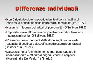 Differenze Individuali Non è risultato alcun rapporto significativo tra l'abilità di  codifica  e decodifica delle espressioni facciali (Fujita, 1977) Nessuna influenza dei fattori di personalità (O'Sullivan 1982) L'appartenenza allo stesso ceppo etnico sembra favorire il  riconoscimimento (O'Sullivan, 1982) E' emersa una superiorità delle done sugli uomini nella  capacità di codifica e decodifica nelle espressioni facciali  (Brunoni et al., 1979) La supereriorità femminile non si mantiene quando il  riconoscimento è affidato a segnali vocali e corporei  (Rosenthal e De Paulo, 1979; etc.) 